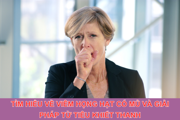 Tìm hiểu về viêm họng hạt có mủ và giải pháp từ Tiêu Khiết Thanh