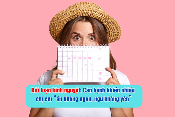 Rối loạn kinh nguyệt Căn bệnh khiến nhiều chị em “ăn không ngon, ngủ không yên”